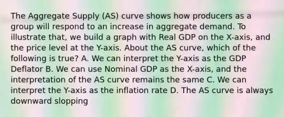 The Aggregate Supply (AS) curve shows how producers as a group will respond to an increase in aggregate demand. To illustrate that, we build a graph with Real GDP on the X-axis, and the price level at the Y-axis. About the AS curve, which of the following is true? A. We can interpret the Y-axis as the GDP Deflator B. We can use Nominal GDP as the X-axis, and the interpretation of the AS curve remains the same C. We can interpret the Y-axis as the inflation rate D. The AS curve is always downward slopping