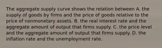 The aggregate supply curve shows the relation between A. the supply of goods by firms and the price of goods relative to the price of nonmonetary assets. B. the real interest rate and the aggregate amount of output that firms supply. C. the price level and the aggregate amount of output that firms supply. D. the inflation rate and the unemployment rate.