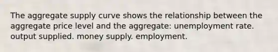 The aggregate supply curve shows the relationship between the aggregate price level and the aggregate: unemployment rate. output supplied. money supply. employment.