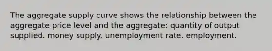 The aggregate supply curve shows the relationship between the aggregate price level and the aggregate: quantity of output supplied. money supply. unemployment rate. employment.