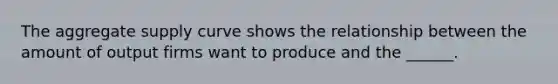 The aggregate supply curve shows the relationship between the amount of output firms want to produce and the ______.