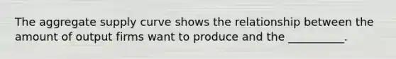 The aggregate supply curve shows the relationship between the amount of output firms want to produce and the __________.