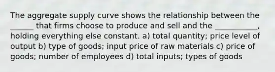 The aggregate supply curve shows the relationship between the ______ that firms choose to produce and sell and the ___________, holding everything else constant. a) total quantity; price level of output b) type of goods; input price of raw materials c) price of goods; number of employees d) total inputs; types of goods