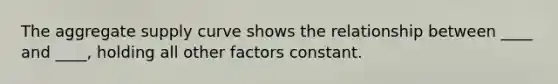 The aggregate supply curve shows the relationship between ____ and ____, holding all other factors constant.