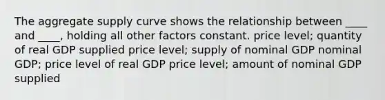 The aggregate supply curve shows the relationship between ____ and ____, holding all other factors constant. price level; quantity of real GDP supplied price level; supply of nominal GDP nominal GDP; price level of real GDP price level; amount of nominal GDP supplied