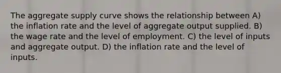 The aggregate supply curve shows the relationship between A) the inflation rate and the level of aggregate output supplied. B) the wage rate and the level of employment. C) the level of inputs and aggregate output. D) the inflation rate and the level of inputs.