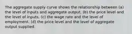 The aggregate supply curve shows the relationship between (a) the level of inputs and aggregate output. (b) the price level and the level of inputs. (c) the wage rate and the level of employment. (d) the price level and the level of aggregate output supplied.