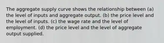 The aggregate supply curve shows the relationship between (a) the level of inputs and aggregate output. (b) the price level and the level of inputs. (c) the wage rate and the level of employment. (d) the price level and the level of aggregate output supplied.