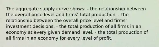 The aggregate supply curve shows: - the relationship between the overall price level and firms' total production. - the relationship between the overall price level and firms' investment decisions. - the total production of all firms in an economy at every given demand level. - the total production of all firms in an economy for every level of profit.