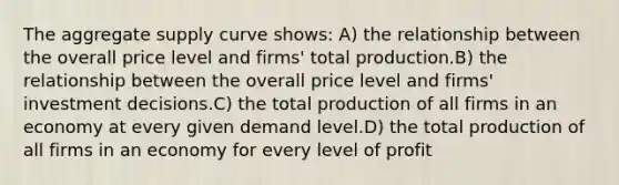 The aggregate supply curve shows: A) the relationship between the overall price level and firms' total production.B) the relationship between the overall price level and firms' investment decisions.C) the total production of all firms in an economy at every given demand level.D) the total production of all firms in an economy for every level of profit