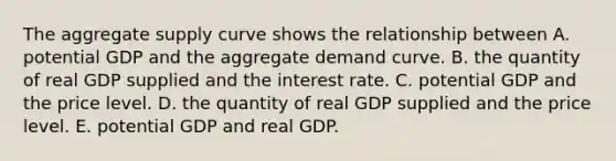 The aggregate supply curve shows the relationship between A. potential GDP and the aggregate demand curve. B. the quantity of real GDP supplied and the interest rate. C. potential GDP and the price level. D. the quantity of real GDP supplied and the price level. E. potential GDP and real GDP.