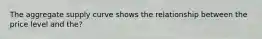 The aggregate supply curve shows the relationship between the price level and the?