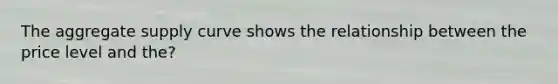 The aggregate supply curve shows the relationship between the price level and the?