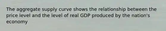 The aggregate supply curve shows the relationship between the price level and the level of real GDP produced by the nation's economy