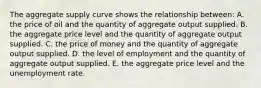 The aggregate supply curve shows the relationship between: A. the price of oil and the quantity of aggregate output supplied. B. the aggregate price level and the quantity of aggregate output supplied. C. the price of money and the quantity of aggregate output supplied. D. the level of employment and the quantity of aggregate output supplied. E. the aggregate price level and the unemployment rate.