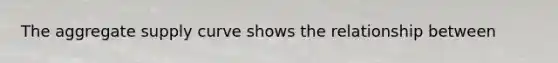The aggregate supply curve shows the relationship between