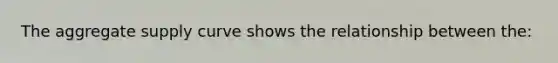The aggregate supply curve shows the relationship between the: