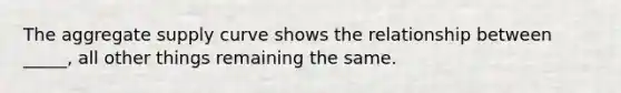 The aggregate supply curve shows the relationship between _____, all other things remaining the same.