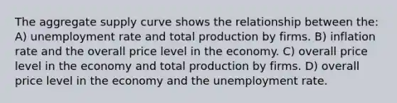 The aggregate supply curve shows the relationship between the: A) unemployment rate and total production by firms. B) inflation rate and the overall price level in the economy. C) overall price level in the economy and total production by firms. D) overall price level in the economy and the unemployment rate.