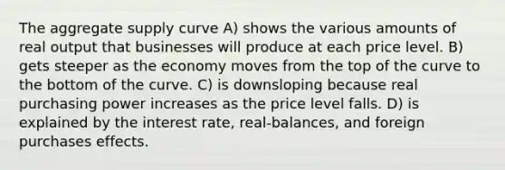 The aggregate supply curve A) shows the various amounts of real output that businesses will produce at each price level. B) gets steeper as the economy moves from the top of the curve to the bottom of the curve. C) is downsloping because real purchasing power increases as the price level falls. D) is explained by the interest rate, real-balances, and foreign purchases effects.