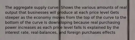 The aggregate supply curve: Shows the various amounts of real output that businesses will produce at each price level Gets steeper as the economy moves from the top of the curve to the bottom of the curve Is downsloping because real purchasing power increases as each price level falls Is explained by the interest rate, real-balances, and foreign purchases effects