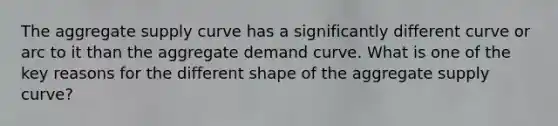 The aggregate supply curve has a significantly different curve or arc to it than the aggregate demand curve. What is one of the key reasons for the different shape of the aggregate supply curve?