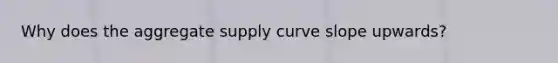 Why does the aggregate supply curve slope upwards?