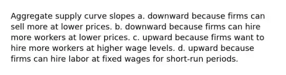 Aggregate supply curve slopes a. downward because firms can sell more at lower prices. b. downward because firms can hire more workers at lower prices. c. upward because firms want to hire more workers at higher wage levels. d. upward because firms can hire labor at fixed wages for short-run periods.