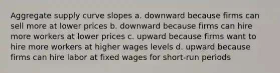 Aggregate supply curve slopes a. downward because firms can sell more at lower prices b. downward because firms can hire more workers at lower prices c. upward because firms want to hire more workers at higher wages levels d. upward because firms can hire labor at fixed wages for short-run periods