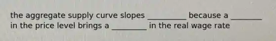 the aggregate supply curve slopes __________ because a ________ in the price level brings a _________ in the real wage rate