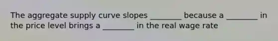 The aggregate supply curve slopes ________ because a ________ in the price level brings a ________ in the real wage rate