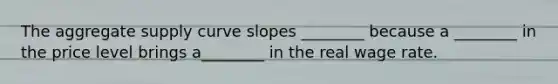 The <a href='https://www.questionai.com/knowledge/kK7y3IXTvk-aggregate-supply' class='anchor-knowledge'>aggregate supply</a> curve slopes ________ because a ________ in the price level brings a________ in the real wage rate.