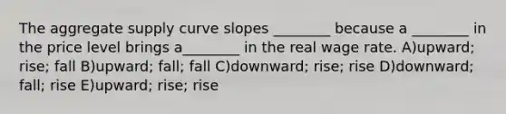 The aggregate supply curve slopes ________ because a ________ in the price level brings a________ in the real wage rate. A)upward; rise; fall B)upward; fall; fall C)downward; rise; rise D)downward; fall; rise E)upward; rise; rise