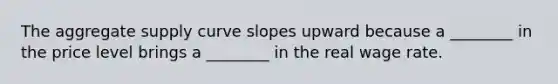 The aggregate supply curve slopes upward because a ________ in the price level brings a ________ in the real wage rate.