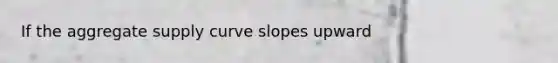 If the aggregate supply curve slopes upward