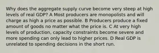 Why does the aggregate supply curve become very steep at high levels of real GDP? A Most producers are monopolists and will charge as high a price as possible. B Producers produce a fixed amount of goods no matter what the price is. C At very high levels of production, capacity constraints become severe and more spending can only lead to higher prices. D Real GDP is unrelated to spending decisions in the short run.