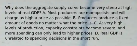 Why does the aggregate supply curve become very steep at high levels of real GDP? A. Most producers are monopolists and will charge as high a price as possible. B. Producers produce a fixed amount of goods no matter what the price is. C. At very high levels of production, capacity constraints become severe, and more spending can only lead to higher prices. D. Real GDP is unrelated to spending decisions in the short run.