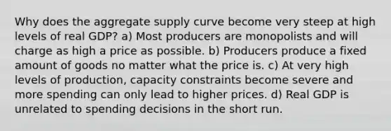 Why does the aggregate supply curve become very steep at high levels of real GDP? a) Most producers are monopolists and will charge as high a price as possible. b) Producers produce a fixed amount of goods no matter what the price is. c) At very high levels of production, capacity constraints become severe and more spending can only lead to higher prices. d) Real GDP is unrelated to spending decisions in the short run.