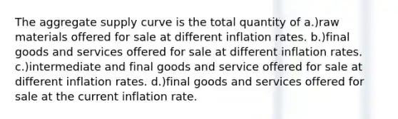 The aggregate supply curve is the total quantity of a.)raw materials offered for sale at different inflation rates. b.)final goods and services offered for sale at different inflation rates. c.)intermediate and final goods and service offered for sale at different inflation rates. d.)final goods and services offered for sale at the current inflation rate.