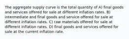 The aggregate supply curve is the total quantity of A) final goods and services offered for sale at different inflation rates. B) intermediate and final goods and service offered for sale at different inflation rates. C) raw materials offered for sale at different inflation rates. D) final goods and services offered for sale at the current inflation rate.