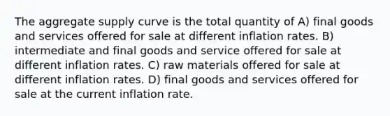 The aggregate supply curve is the total quantity of A) final goods and services offered for sale at different inflation rates. B) intermediate and final goods and service offered for sale at different inflation rates. C) raw materials offered for sale at different inflation rates. D) final goods and services offered for sale at the current inflation rate.