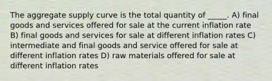 The aggregate supply curve is the total quantity of _____. A) final goods and services offered for sale at the current inflation rate B) final goods and services for sale at different inflation rates C) intermediate and final goods and service offered for sale at different inflation rates D) raw materials offered for sale at different inflation rates