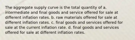 The aggregate supply curve is the total quantity of a. intermediate and final goods and service offered for sale at different inflation rates. b. raw materials offered for sale at different inflation rates. c. final goods and services offered for sale at the current inflation rate. d. final goods and services offered for sale at different inflation rates.