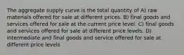 The aggregate supply curve is the total quantity of A) raw materials offered for sale at different prices. B) final goods and services offered for sale at the current price level. C) final goods and services offered for sale at different price levels. D) intermediate and final goods and service offered for sale at different price levels