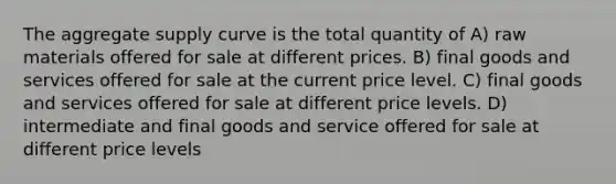 The aggregate supply curve is the total quantity of A) raw materials offered for sale at different prices. B) final goods and services offered for sale at the current price level. C) final goods and services offered for sale at different price levels. D) intermediate and final goods and service offered for sale at different price levels