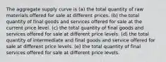 The aggregate supply curve is (a) the total quantity of raw materials offered for sale at different prices. (b) the total quantity of final goods and services offered for sale at the current price level. (c) the total quantity of final goods and services offered for sale at different price levels. (d) the total quantity of intermediate and final goods and service offered for sale at different price levels. (e) the total quantity of final services offered for sale at different price levels.