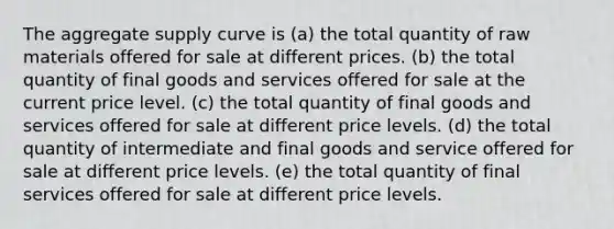 The aggregate supply curve is (a) the total quantity of raw materials offered for sale at different prices. (b) the total quantity of final goods and services offered for sale at the current price level. (c) the total quantity of final goods and services offered for sale at different price levels. (d) the total quantity of intermediate and final goods and service offered for sale at different price levels. (e) the total quantity of final services offered for sale at different price levels.