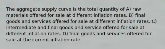 The aggregate supply curve is the total quantity of A) raw materials offered for sale at different inflation rates. B) final goods and services offered for sale at different inflation rates. C) intermediate and final goods and service offered for sale at different inflation rates. D) final goods and services offered for sale at the current inflation rate.