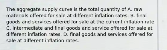 The aggregate supply curve is the total quantity of A. raw materials offered for sale at different inflation rates. B. final goods and services offered for sale at the current inflation rate. C. intermediate and final goods and service offered for sale at different inflation rates. D. final goods and services offered for sale at different inflation rates.