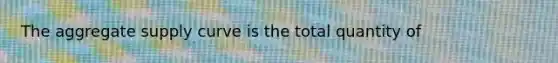 The aggregate supply curve is the total quantity of